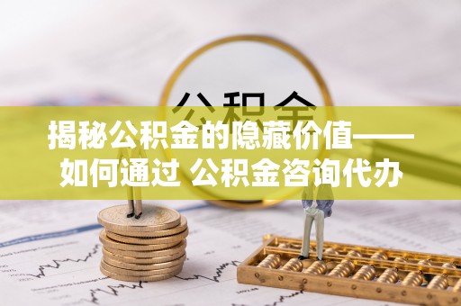 黄埔揭秘公积金的隐藏价值——如何通过 公积金咨询代办提取 优化财富管理