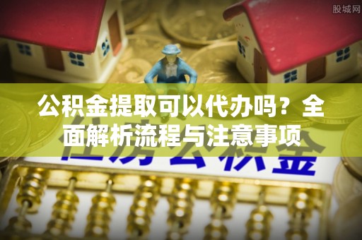黄埔公积金提取可以代办吗？全面解析流程与注意事项