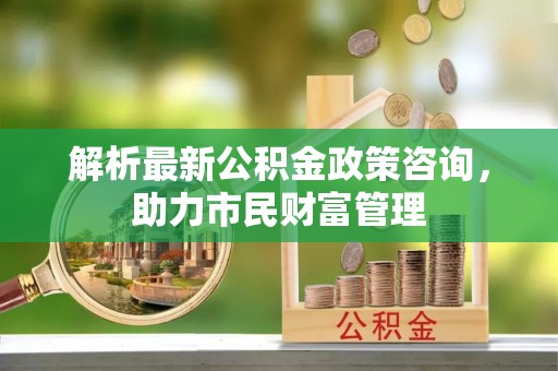 黄埔解析最新公积金政策咨询，助力市民财富管理