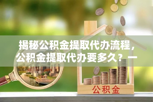 黄埔揭秘公积金提取代办流程，公积金提取代办要多久？一文读懂