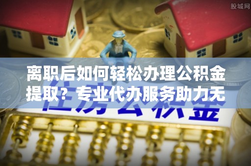 黄埔离职后如何轻松办理公积金提取？专业代办服务助力无忧
