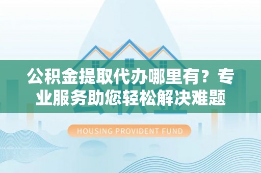 黄埔公积金提取代办哪里有？专业服务助您轻松解决难题